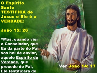 O Espírito
Santo
TESTIFICA de
Jesus e Ele é a
VERDADE:
João 15: 26
“Mas, quando vier
o Consolador, que
Eu da parte do Pai
vos hei de enviar,
aquele Espírito de
Verdade, que
procede do Pai,
Ele testificará de
Ver João 14: 17
 