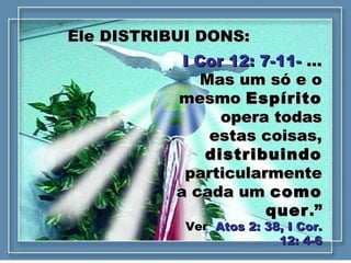Ele DISTRIBUI DONS:Ele DISTRIBUI DONS:
I Cor 12: 7-11-I Cor 12: 7-11- ......
Mas um só e oMas um só e o
mesmomesmo EspíritoEspírito
opera todasopera todas
estas coisas,estas coisas,
distribuindodistribuindo
particularmenteparticularmente
a cada uma cada um comocomo
querquer.”.”
VerVer Atos 2: 38, I Cor.Atos 2: 38, I Cor.
12: 4-612: 4-6
 