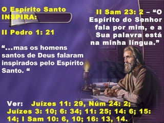 O Espírito Santo
INSPIRA:
II Pedro 1: 21
“...mas os homens
santos de Deus falaram
inspirados pelo Espírito
Santo. “
Ver: Juízes 11: 29, Núm 24: 2;
Juízes 3: 10; 6: 34; 11: 25; 14: 6; 15:
14; I Sam 10: 6, 10; 16: 13, 14.
II Sam 23: 2 – “O
Espírito do Senhor
fala por mim, e a
Sua palavra está
na minha língua.”
 