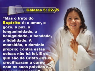 “Mas o fruto do
Espírito é: o amor, o
gozo, a paz, a
longanimidade, a
benignidade, a bondade,
a fidelidade. A
mansidão, o domínio
próprio; contra estas
coisas não há lei. E os
que são de Cristo Jesus
crucificaram a carne
com as suas paixões e
Gálatas 5: 22-25
 