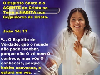 “... O Espírito de
Verdade, que o mundo
não pode receber,
porque não O vê nem O
conhece; mas vós O
conheceis, porque
habita convosco, e
estará em vós. ...”
O Espírito Santo é o
AGENTE de Cristo na
Terra e HABITA nos
Seguidores de Cristo.
João 14: 17
 