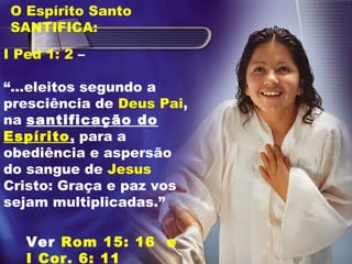 I Ped 1: 2 –
“...eleitos segundo a
presciência de Deus Pai,
na santificação do
Espírito, para a
obediência e aspersão
do sangue de Jesus
Cristo: Graça e paz vos
sejam multiplicadas.”
O Espírito Santo
SANTIFICA:
Ver Rom 15: 16 e
I Cor. 6: 11
 