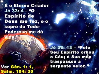 É o Eterno Criador
Jó 33: 4 – “O
Espírito de
Deus me fez, e o
sopro do Todo-
Poderoso me dá
vida.”
Jó 26: 13 – “Pelo
Seu Espírito ornou
o Céu; a Sua mão
traspassou a
serpente veloz.”Ver Gên. 1: 1,
Salm. 104: 30
 