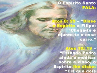 O Espírito Santo
FALA:
Atos 8: 29 – “Disse
o Espírito a Filipe:
“Chega-te e
ajunta-te a esse
carro.”
Atos 10: 19 –
“Estando Pedro
ainda a meditar
sobre a visão, o
Espírito lhe disse:
“Eis que dois
 