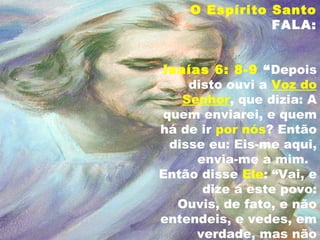 O Espírito Santo
FALA:
Isaías 6: 8-9 “Depois
disto ouvi a Voz do
Senhor, que dizia: A
quem enviarei, e quem
há de ir por nós? Então
disse eu: Eis-me aqui,
envia-me a mim.
Então disse Ele: “Vai, e
dize a este povo:
Ouvis, de fato, e não
entendeis, e vedes, em
verdade, mas não
 
