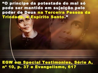 “O príncipe da potestade do mal só
pode ser mantido em sujeição pelo
poder de Deus na Terceira Pessoa da
Trindade, o Espírito Santo.”
EGW em Special Testimonies, Série A,
nº 10, p. 37 e Evangelismo, 617
 
