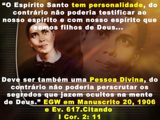 “O Espírito Santo tem personalidade, do
contrário não poderia testificar ao
nosso espírito e com nosso espírito que
somos filhos de Deus...
Deve ser também uma Pessoa Divina, do
contrário não poderia perscrutar os
segredos que jazem ocultos na mente
de Deus.” EGW em Manuscrito 20, 1906
e Ev. 617.Citando
I Cor. 2: 11
 