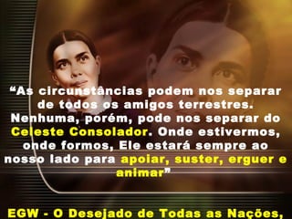 “As circunstâncias podem nos separar
de todos os amigos terrestres.
Nenhuma, porém, pode nos separar do
Celeste Consolador. Onde estivermos,
onde formos, Ele estará sempre ao
nosso lado para apoiar, suster, erguer e
animar”
EGW - O Desejado de Todas as Nações,
 