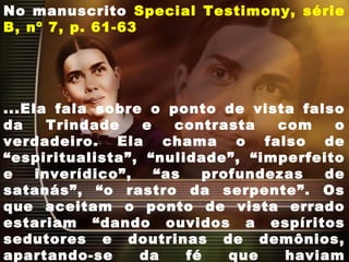 No manuscrito Special Testimony, série
B, nº 7, p. 61-63
...Ela fala sobre o ponto de vista falso
da Trindade e contrasta com o
verdadeiro. Ela chama o falso de
“espiritualista”, “nulidade”, “imperfeito
e inverídico”, “as profundezas de
satanás”, “o rastro da serpente”. Os
que aceitam o ponto de vista errado
estariam “dando ouvidos a espíritos
sedutores e doutrinas de demônios,
apartando-se da fé que haviam
 
