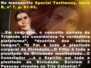 No manuscrito Special Testimony, série
B, nº 7, p. 61-63,
...Em contraste, o conceito correto da
Trindade ela considerava “a verdadeira
plataforma”, “doutrina dos velhos
tempos”: “O Pai é toda a plenitude
corporal da Divindade...O Filho é toda a
plenitude da Divindade manifestada...O
Consolador ...é o Espírito em toda a
plenitude da Divindade. Existem 3
Pessoas viventes no Trio Celestial.”
 