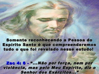 Somente reconhecendo a Pessoa doSomente reconhecendo a Pessoa do
Espírito Santo é que compreenderemosEspírito Santo é que compreenderemos
tudo o que foi revelado nesse estudo!tudo o que foi revelado nesse estudo!
Zac 4: 6 -Zac 4: 6 - “...“...Não por força, nem porNão por força, nem por
violência, mas pelo Meu Espírito, diz oviolência, mas pelo Meu Espírito, diz o
Senhor dos Exércitos...”Senhor dos Exércitos...”
 