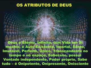 OS ATRIBUTOS DE DEUS
Deus é Eterno, Infinito, tem Vida em Si
mesmo, é Auto-Existente, Imortal, Santo,
Imutável, Perfeito, Único, Transcendente no
tempo e no espaço, Soberano, possui
Vontade independente, Poder próprio, Sabe
tudo – é Onipotente, Onipresente, Onisciente
 