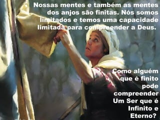 Como alguém
que é finito
pode
compreender
Um Ser que é
Infinito e
Eterno?
Nossas mentes e também as mentes
dos anjos são finitas. Nós somos
limitados e temos uma capacidade
limitada para compreender a Deus.
 