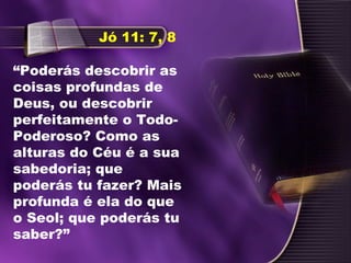 “Poderás descobrir as
coisas profundas de
Deus, ou descobrir
perfeitamente o Todo-
Poderoso? Como as
alturas do Céu é a sua
sabedoria; que
poderás tu fazer? Mais
profunda é ela do que
o Seol; que poderás tu
saber?”
Jó 11: 7, 8
 