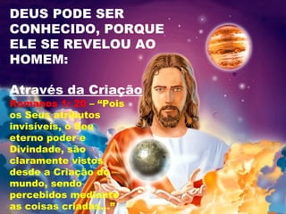 DEUS PODE SER
CONHECIDO, PORQUE
ELE SE REVELOU AO
HOMEM:
Através da Criação
Romanos 1: 20 – “Pois
os Seus atributos
invisíveis, o Seu
eterno poder e
Divindade, são
claramente vistos
desde a Criação do
mundo, sendo
percebidos mediante
as coisas criadas...”
 