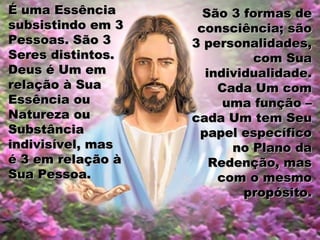 É uma EssênciaÉ uma Essência
subsistindo em 3subsistindo em 3
Pessoas. São 3Pessoas. São 3
Seres distintos.Seres distintos.
Deus é Um emDeus é Um em
relação à Suarelação à Sua
Essência ouEssência ou
Natureza ouNatureza ou
SubstânciaSubstância
indivisível, masindivisível, mas
é 3 em relação àé 3 em relação à
Sua Pessoa.Sua Pessoa.
São 3 formas deSão 3 formas de
consciência; sãoconsciência; são
3 personalidades,3 personalidades,
com Suacom Sua
individualidade.individualidade.
Cada Um comCada Um com
uma função –uma função –
cada Um tem Seucada Um tem Seu
papel específicopapel específico
no Plano dano Plano da
Redenção, masRedenção, mas
com o mesmocom o mesmo
propósito.propósito.
 