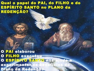 Qual o papel do PAI, do FILHO e do
ESPÍRITO SANTO no PLANO da
REDENÇÃO?
O PAI elaborou
O FILHO executou
O ESPÍRITO SANTO nos ajuda a
experimentar os benefícios do
Plano da Redenção.
 