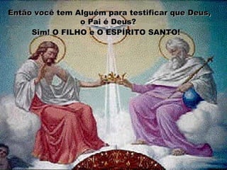 Então você tem Alguém para testificar que Deus,Então você tem Alguém para testificar que Deus,
o Pai é Deus?o Pai é Deus?
Sim! O FILHO e O ESPÍRITO SANTO!Sim! O FILHO e O ESPÍRITO SANTO!
 