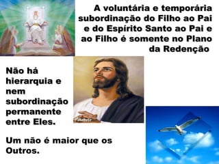 A voluntária e temporáriaA voluntária e temporária
subordinação do Filho ao Paisubordinação do Filho ao Pai
e do Espírito Santo ao Pai ee do Espírito Santo ao Pai e
ao Filho é somente no Planoao Filho é somente no Plano
da Redençãoda Redenção
Não háNão há
hierarquia ehierarquia e
nemnem
subordinaçãosubordinação
permanentepermanente
entre Eles.entre Eles.
Um não é maior que os
Outros.
 