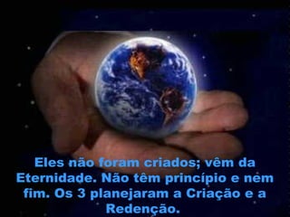 Eles não foram criados; vêm da
Eternidade. Não têm princípio e nem
fim. Os 3 planejaram a Criação e a
Redenção.
 