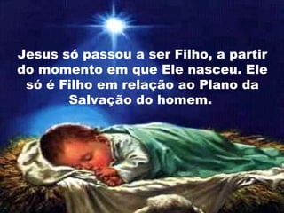 Jesus só passou a ser Filho, a partir
do momento em que Ele nasceu. Ele
só é Filho em relação ao Plano da
Salvação do homem.
 