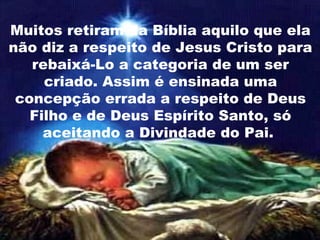 Muitos retiram da Bíblia aquilo que ela
não diz a respeito de Jesus Cristo para
rebaixá-Lo a categoria de um ser
criado. Assim é ensinada uma
concepção errada a respeito de Deus
Filho e de Deus Espírito Santo, só
aceitando a Divindade do Pai.
 