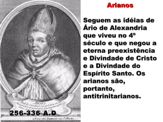 ArianosArianos
Seguem as idéias deSeguem as idéias de
Ário de AlexandriaÁrio de Alexandria
que viveu no 4ºque viveu no 4º
século e que negou aséculo e que negou a
eterna preexistênciaeterna preexistência
e Divindade de Cristoe Divindade de Cristo
e a Divindade doe a Divindade do
Espírito Santo. OsEspírito Santo. Os
arianos são,arianos são,
portanto,portanto,
antitrinitarianos.antitrinitarianos.
256-336 A.D
 