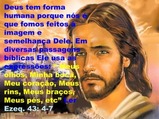 Deus tem forma
humana porque nós é
que fomos feitos à
imagem e
semelhança Dele. Em
diversas passagens
bíblicas Ele usa as
expressões: “ Meus
olhos, Minha boca,
Meu coração, Meus
rins, Meus braços,
Meus pés, etc” Ler
Ezeq. 43: 4-7
 