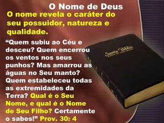 O Nome de Deus
O nome revela o caráter do
seu possuidor, natureza e
qualidade.
“Quem subiu ao Céu e
desceu? Quem encerrou
os ventos nos seus
punhos? Mas amarrou as
águas no Seu manto?
Quem estabeleceu todas
as extremidades da
Terra? Qual é o Seu
Nome, e qual é o Nome
de Seu Filho? Certamente
o sabes!” Prov. 30: 4
 