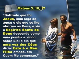 “Batizado que foi
Jesus, saiu logo da
água; e eis que se lhe
abriram os Céus, e viu
o Espírito Santo de
Deus descendo como
uma pomba e vindo
sobre Ele; e eis que
uma voz dos Céus
dizia: Este é o Meu
Filho amado, em
Quem Me comprazo.”
Mateus 3: 16, 17
 