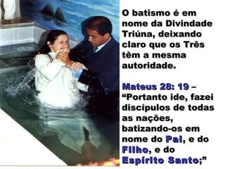 O batismo é emO batismo é em
nome da Divindadenome da Divindade
Triúna, deixandoTriúna, deixando
claro que os Trêsclaro que os Três
têm a mesmatêm a mesma
autoridade.autoridade.
Mateus 28: 19Mateus 28: 19 ––
“Portanto ide, fazei“Portanto ide, fazei
discípulos de todasdiscípulos de todas
as nações,as nações,
batizando-os embatizando-os em
nome donome do PaiPai, e do, e do
FilhoFilho, e do, e do
Espírito SantoEspírito Santo;”;”
 