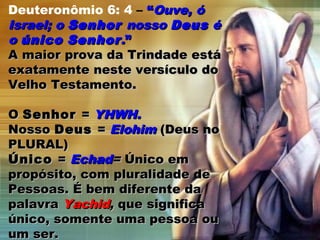 Deuteronômio 6: 4 – ““Ouve, óOuve, ó
Israel; oIsrael; o SenhorSenhor nossonosso DeusDeus éé
oo únicoúnico SenhorSenhor..””
A maior prova da Trindade estáA maior prova da Trindade está
exatamente neste versículo doexatamente neste versículo do
Velho Testamento.Velho Testamento.
OO SenhorSenhor == YHWH.YHWH.
NossoNosso DeusDeus == ElohimElohim (Deus no(Deus no
PLURAL)PLURAL)
ÚnicoÚnico == EchadEchad== Único emÚnico em
propósito, com pluralidade depropósito, com pluralidade de
Pessoas. É bem diferente daPessoas. É bem diferente da
palavrapalavra YachidYachid,, que significaque significa
único, somente uma pessoa ouúnico, somente uma pessoa ou
um ser.um ser.
 