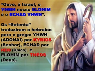 ““Ouve, ó Israel, oOuve, ó Israel, o
YHWHYHWH nossonosso ELOHIMELOHIM
é oé o ECHAD YHWHECHAD YHWH”.”.
Os “Setenta”Os “Setenta”
traduziram o hebraicotraduziram o hebraico
para o grego: YHWHpara o grego: YHWH
(ADONAI) por(ADONAI) por KYRIOSKYRIOS
(Senhor), ECHAD por(Senhor), ECHAD por
HEISHEIS (Único)(Único) ee
ELOHIM porELOHIM por THÉOSTHÉOS
(Deus).(Deus).
 