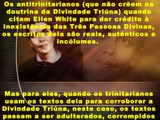 Os antitrinitarianos (que não crêem na
doutrina da Divindade Triúna) quando
citam Ellen White para dar crédito à
inexistência das Três Pessoas Divinas,
os escritos dela são reais, autênticos e
incólumes.
Mas para eles, quando os trinitarianos
usam os textos dela para corroborar a
Divindade Triúna, neste caso, os textos
passam a ser adulterados, corrompidos
 