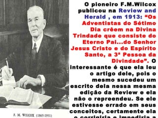 O pioneiro F.M.Wilcox
publicou na Review and
Herald , em 1913: “Os
Adventistas do Sétimo
Dia crêem na Divina
Trindade que consiste do
Eterno Pai...do Senhor
Jesus Cristo e do Espírito
Santo, a 3ª Pessoa da
Divindade”. O
interessante é que ela leu
o artigo dele, pois o
mesmo sucedeu um
escrito dela nessa mesma
edição da Review e ela
não o repreendeu. Se ele
estivesse errado em seus
conceitos, certamente ela
 