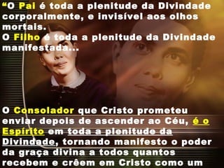 “O Pai é toda a plenitude da Divindade
corporalmente, e invisível aos olhos
mortais.
O Filho é toda a plenitude da Divindade
manifestada...
O Consolador que Cristo prometeu
enviar depois de ascender ao Céu, é o
Espírito em toda a plenitude da
Divindade, tornando manifesto o poder
da graça divina a todos quantos
recebem e crêem em Cristo como um
 