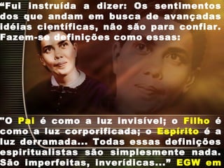 “Fui instruída a dizer: Os sentimentos
dos que andam em busca de avançadas
idéias científicas, não são para confiar.
Fazem-se definições como essas:
"O Pai é como a luz invisível; o Filho é
como a luz corporificada; o Espírito é a
luz derramada... Todas essas definições
espiritualistas são simplesmente nada.
São imperfeitas, inverídicas...” EGW em
 
