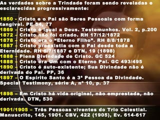 As verdades sobre a Trindade foram sendo reveladas e
esclarecidas progressivamente:
1850 - Cristo e o Pai são Seres Pessoais com forma
tangível. PE 54, 77
1869 – Cristo é igual a Deus. Testemunhos. Vol. 2, p.200
1872 – Cristo não foi criado. RH 17/12/1872
1878 – Cristo era o “Eterno Filho”. RH 8/8/1878
1887 – Cristo preexistia com o Pai desde toda a
Eternidade. RH 5/7/1887 e DTN, 19 (1898)
1888 – Plena Divindade de Cristo. GC 524
1888 – Cristo era Um com o Eterno Pai. GC 493/495
1890 – Cristo é auto-existente; Sua Divindade não é
derivada do Pai. PP, 36
1897 – O Espírito Santo é a 3ª Pessoa da Divindade.
Special Testimony, série A, nº 10, p. 37
1898 – Em Cristo há vida original, não emprestada, não
derivada. DTN, 530
1901/1905 – Três Pessoas viventes do Trio Celestial.
Manuscrito, 145, 1901. CBV, 422 (1905), Ev. 614-617
 