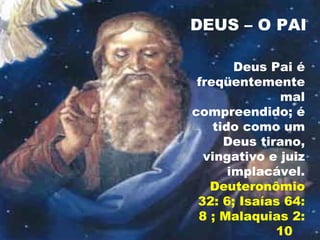 DEUS – O PAI
Deus Pai é
freqüentemente
mal
compreendido; é
tido como um
Deus tirano,
vingativo e juiz
implacável.
Deuteronômio
32: 6; Isaías 64:
8 ; Malaquias 2:
10
 