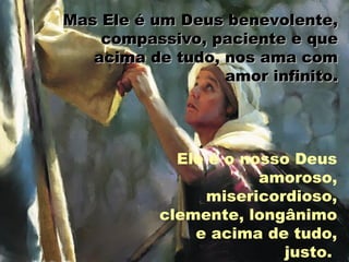 Mas Ele é um Deus benevolente,Mas Ele é um Deus benevolente,
compassivo, paciente e quecompassivo, paciente e que
acima de tudo, nos ama comacima de tudo, nos ama com
amor infinito.amor infinito.
Ele é o nosso Deus
amoroso,
misericordioso,
clemente, longânimo
e acima de tudo,
justo.
 