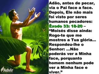 Adão, antes de pecar,Adão, antes de pecar,
via o Pai face a face.via o Pai face a face.
Depois, Ele não maisDepois, Ele não mais
foi visto por seresfoi visto por seres
humanos pecadores:humanos pecadores:
Êxodo 33: 18-20Êxodo 33: 18-20 ––
“Moisés disse ainda:“Moisés disse ainda:
Rogo-te que meRogo-te que me
mostres a Tua glória...mostres a Tua glória...
Respondeu-lhe oRespondeu-lhe o
Senhor: ...NãoSenhor: ...Não
poderás ver a Minhapoderás ver a Minha
face, porquantoface, porquanto
homem nenhum podehomem nenhum pode
ver a Minha face ever a Minha face e
viver.”viver.”
 