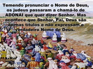 Temendo pronunciar o Nome de Deus,Temendo pronunciar o Nome de Deus,
os judeus passaram a chamá-lo deos judeus passaram a chamá-lo de
ADONAI que quer dizer Senhor. MasADONAI que quer dizer Senhor. Mas
acontece que Senhor, Pai, Deus sãoacontece que Senhor, Pai, Deus são
apenas títulos e não expressam oapenas títulos e não expressam o
verdadeiro Nome de Deus.verdadeiro Nome de Deus.
 
