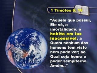 “Aquele que possui,
Ele só, a
imortalidade, e
habita em luz
inacessível; a
Quem nenhum dos
homens tem visto
nem pode ver; ao
Qual seja honra e
poder sempiterno.
Amém..”
1 Timóteo 6: 16
 