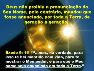 Deus não proibiu a pronunciação do
Seu Nome, pelo contrário, mandou que
fosse anunciado, por toda a Terra, de
geração a geração.
Êxodo 9: 16 – “...mas, na verdade, para
isso te hei mantido com vida, para te
mostrar o Meu poder, e para que o Meu
nome seja anunciado em toda a Terra.”
 