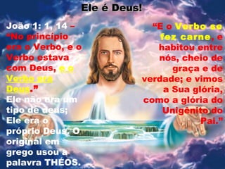 Ele é Deus!Ele é Deus!
João 1: 1, 14 –
“No princípio
era o Verbo, e o
Verbo estava
com Deus, e o
Verbo era
Deus.”
Ele não era um
tipo de deus;
Ele era o
próprio Deus. O
original em
grego usou a
palavra THÉOS.
“E o Verbo se
fez carne, e
habitou entre
nós, cheio de
graça e de
verdade; e vimos
a Sua glória,
como a glória do
Unigênito do
Pai.”
 