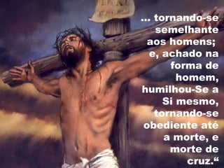 ... tornando-se
semelhante
aos homens;
e, achado na
forma de
homem,
humilhou-Se a
Si mesmo,
tornando-se
obediente até
a morte, e
morte de
cruz.“
 