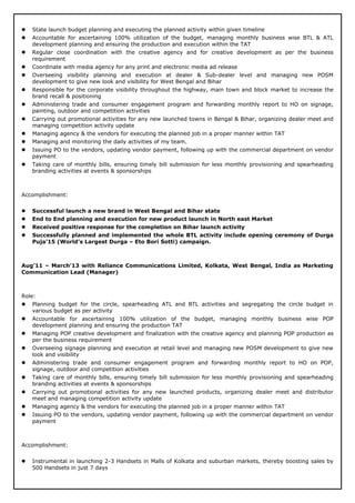  State launch budget planning and executing the planned activity within given timeline
 Accountable for ascertaining 100% utilization of the budget, managing monthly business wise BTL & ATL
development planning and ensuring the production and execution within the TAT
 Regular close coordination with the creative agency and for creative development as per the business
requirement
 Coordinate with media agency for any print and electronic media ad release
 Overseeing visibility planning and execution at dealer & Sub-dealer level and managing new POSM
development to give new look and visibility for West Bengal and Bihar
 Responsible for the corporate visibility throughout the highway, main town and block market to increase the
brand recall & positioning
 Administering trade and consumer engagement program and forwarding monthly report to HO on signage,
painting, outdoor and competition activities
 Carrying out promotional activities for any new launched towns in Bengal & Bihar, organizing dealer meet and
managing competition activity update
 Managing agency & the vendors for executing the planned job in a proper manner within TAT
 Managing and monitoring the daily activities of my team.
 Issuing PO to the vendors, updating vendor payment, following up with the commercial department on vendor
payment
 Taking care of monthly bills, ensuring timely bill submission for less monthly provisioning and spearheading
branding activities at events & sponsorships
Accomplishment:
 Successful launch a new brand in West Bengal and Bihar state
 End to End planning and execution for new product launch in North east Market
 Received positive response for the completion on Bihar launch activity
 Successfully planned and implemented the whole BTL activity include opening ceremony of Durga
Puja’15 (World’s Largest Durga – Eto Bori Sotti) campaign.
Aug’11 – March’13 with Reliance Communications Limited, Kolkata, West Bengal, India as Marketing
Communication Lead (Manager)
Role:
 Planning budget for the circle, spearheading ATL and BTL activities and segregating the circle budget in
various budget as per activity
 Accountable for ascertaining 100% utilization of the budget, managing monthly business wise POP
development planning and ensuring the production TAT
 Managing POP creative development and finalization with the creative agency and planning POP production as
per the business requirement
 Overseeing signage planning and execution at retail level and managing new POSM development to give new
look and visibility
 Administering trade and consumer engagement program and forwarding monthly report to HO on POP,
signage, outdoor and competition activities
 Taking care of monthly bills, ensuring timely bill submission for less monthly provisioning and spearheading
branding activities at events & sponsorships
 Carrying out promotional activities for any new launched products, organizing dealer meet and distributor
meet and managing competition activity update
 Managing agency & the vendors for executing the planned job in a proper manner within TAT
 Issuing PO to the vendors, updating vendor payment, following up with the commercial department on vendor
payment
Accomplishment:
 Instrumental in launching 2-3 Handsets in Malls of Kolkata and suburban markets, thereby boosting sales by
500 Handsets in just 7 days
 