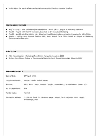 Undertaking the brand refreshment activity done within the given targeted timeline.
PREVIOUS EXPERIENCE
 May’10 – Aug’11 with Sistema Shyam Teleservices Limited (MTS)., Siliguri as Marketing Specialist
 Nov’09 - May’10 with Dish TV India Ltd., Guwahati as Sr. Executive Marketing
 Feb’08 - Nov’09 with Bharti Airtel Ltd., Siliguri as Zonal Marketing Communication Executive for NB & Sikkim
 May’04 – Feb’08 with Reliance Telecom Ltd., West Bengal Circle Office based at Siliguri as Marketing
Communication Executive
EDUCATION
 MBA (Specialization - Marketing) from Sikkim Manipal University in 2008
 B.Com. from Siliguri College of Commerce (affiliated to North Bengal University), Siliguri in 2004
PERSONAL DETAILS
Date of Birth: 27th
April, 1983
Linguistics Abilities: Bengali, English, Hindi & Nepali
Address: MIG C 4/10, 1050/2, Dipabali Complex, Survey Park, Calcutta Greens, Kolkata – 75
No. of Dependents: N/A
Marital Status: Married
Permanent Address: D.P Sarani, P.O & P.S – Pradhan Nagar, Siliguri, Dist – Darjeeling, Pin – 734002,
West Bengal, India
 