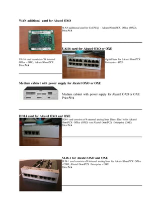 WAN additional card for Alcatel OXO
WAN additional card for CoCPU@ - Alcatel OmniPCX Office (OXO).
Price:N/A
UAI16 card for Alcatel OXO or OXE
UAi16 card consists of16 internal digital lines for Alcatel OmniPCX
Office - OXO, Alcatel OmniPCX Enterprise - OXE
Price:N/A
Medium cabinet with power supply for Alcatel OXO or OXE
Medium cabinet with power supply for Alcatel OXO or OXE
Price:N/A
DDI 4 card for Alcatel OXO and OXE
DDI4 card consists of4 external analog lines Direct Dial In for Alcatel
OmniPCX Office (OXO) sau Alcatel OmniPCX Enterprise (OXE).
Price:N/A
SLI8-1 for Alcatel OXO and OXE
SLI8-1 card consists of8 internal analog lines for Alcatel OmniPCX Office
- OXO, Alcatel OmniPCX Enterprise - OXE
Price:N/A
 