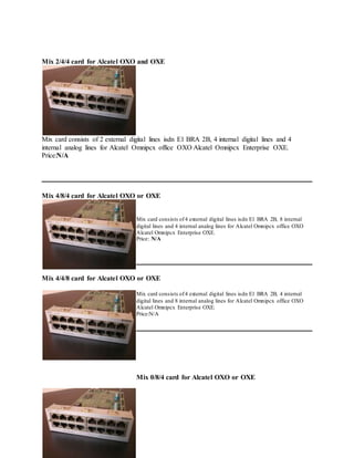 Mix 2/4/4 card for Alcatel OXO and OXE
Mix card consists of 2 external digital lines isdn E1 BRA 2B, 4 internal digital lines and 4
internal analog lines for Alcatel Omnipcx office OXO Alcatel Omnipcx Enterprise OXE.
Price:N/A
Mix 4/8/4 card for Alcatel OXO or OXE
Mix card consists of4 external digital lines isdn E1 BRA 2B, 8 internal
digital lines and 4 internal analog lines for Alcatel Omnipcx office OXO
Alcatel Omnipcx Enterprise OXE.
Price: N/A
Mix 4/4/8 card for Alcatel OXO or OXE
Mix card consists of4 external digital lines isdn E1 BRA 2B, 4 internal
digital lines and 8 internal analog lines for Alcatel Omnipcx office OXO
Alcatel Omnipcx Enterprise OXE.
Price:N/A
Mix 0/8/4 card for Alcatel OXO or OXE
 
